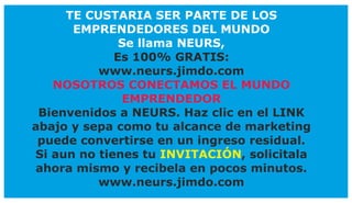 TE CUSTARIA SER PARTE DE LOS
EMPRENDEDORES DEL MUNDO
Se llama NEURS,
Es 100% GRATIS:
www.neurs.jimdo.com
NOSOTROS CONECTAMOS EL MUNDO
EMPRENDEDOR
Bienvenidos a NEURS. Haz clic en el LINK
abajo y sepa como tu alcance de marketing
puede convertirse en un ingreso residual.
Si aun no tienes tu , solicitalaINVITACIÓN
ahora mismo y recibela en pocos minutos.
www.neurs.jimdo.com
 