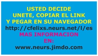 USTED DECIDE
UNETE, COPIAR EL LINK
Y PEGAR EN SU NAVEGADOR
http://cfelixs.neurs.net/l/es
MAS INFORMACION
EN:
www.neurs.jimdo.com
 