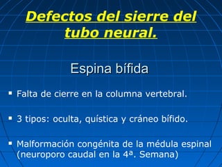 Espina bífidaEspina bífida
 Falta de cierre en la columna vertebral.
 3 tipos: oculta, quística y cráneo bífido.
 Malformación congénita de la médula espinal
(neuroporo caudal en la 4ª. Semana)
Defectos del sierre del
tubo neural.
 