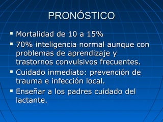 PRONÓSTICOPRONÓSTICO
 Mortalidad de 10 a 15%Mortalidad de 10 a 15%
 70% inteligencia normal aunque con70% inteligencia normal aunque con
problemas de aprendizaje yproblemas de aprendizaje y
trastornos convulsivos frecuentes.trastornos convulsivos frecuentes.
 Cuidado inmediato: prevención deCuidado inmediato: prevención de
trauma e infección local.trauma e infección local.
 Enseñar a los padres cuidado delEnseñar a los padres cuidado del
lactante.lactante.
 