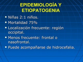EPIDEMIOLOGÍA Y
ETIOPATOGENIA
 Niñas 2:1 niños.Niñas 2:1 niños.
 Mortalidad 75%Mortalidad 75%
 Localización frecuente: regiónLocalización frecuente: región
occipital.occipital.
 Menos frecuente: frontal oMenos frecuente: frontal o
nasofrontal.nasofrontal.
 Puede acompañarse de hidrocefalia.Puede acompañarse de hidrocefalia.
 