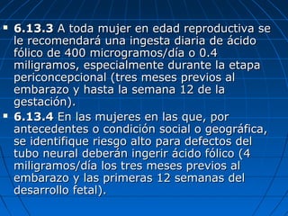  6.13.36.13.3 A toda mujer en edad reproductiva seA toda mujer en edad reproductiva se
le recomendará una ingesta diaria de ácidole recomendará una ingesta diaria de ácido
fólico de 400 microgramos/día o 0.4fólico de 400 microgramos/día o 0.4
miligramos, especialmente durante la etapamiligramos, especialmente durante la etapa
periconcepcional (tres meses previos alpericoncepcional (tres meses previos al
embarazo y hasta la semana 12 de laembarazo y hasta la semana 12 de la
gestación).gestación).
 6.13.46.13.4 En las mujeres en las que, porEn las mujeres en las que, por
antecedentes o condición social o geográfica,antecedentes o condición social o geográfica,
se identifique riesgo alto para defectos delse identifique riesgo alto para defectos del
tubo neural deberán ingerir ácido fólico (4tubo neural deberán ingerir ácido fólico (4
miligramos/día los tres meses previos almiligramos/día los tres meses previos al
embarazo y las primeras 12 semanas delembarazo y las primeras 12 semanas del
desarrollo fetal).desarrollo fetal).
 