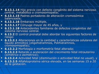  6.13.1.146.13.1.14 Hijo previo con defecto congénito del sistema nerviosoHijo previo con defecto congénito del sistema nervioso
central, metabólico o cromosomopatía;central, metabólico o cromosomopatía;
 6.13.1.156.13.1.15 Padres portadores de alteración cromosómicaPadres portadores de alteración cromosómica
balanceada;balanceada;
 6.13.1.166.13.1.16 Embarazo múltiple,Embarazo múltiple,
 6.13.1.176.13.1.17 Cónyuge mayor de 45 años, yCónyuge mayor de 45 años, y
 6.13.1.186.13.1.18 Antecedentes familiares de defectos congénitos delAntecedentes familiares de defectos congénitos del
sistema nervioso central.sistema nervioso central.
 6.13.26.13.2 El control prenatal debe abordar los siguientes factores deEl control prenatal debe abordar los siguientes factores de
riesgo:riesgo:
 6.13.2.16.13.2.1 Alteraciones en la cantidad y características celulares delAlteraciones en la cantidad y características celulares del
líquido amniótico (oligohidramnios, Polihidramnios,líquido amniótico (oligohidramnios, Polihidramnios,
cromosomopatía);cromosomopatía);
 6.13.2.26.13.2.2 Morfología o morfometría fetal alterada;Morfología o morfometría fetal alterada;
 6.13.2.36.13.2.3 Retardo o aceleración del crecimiento fetal intrauterinoRetardo o aceleración del crecimiento fetal intrauterino
(simétrico o asimétrico);(simétrico o asimétrico);
 6.13.2.46.13.2.4 Actividad fetal (disminución o actividad fetal no usual), yActividad fetal (disminución o actividad fetal no usual), y
 6.13.2.56.13.2.5 Alfafetoproteína sérica elevada, en las semanas 15 a 20Alfafetoproteína sérica elevada, en las semanas 15 a 20
de la gestación.de la gestación.
 