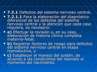  7.2.17.2.1 Defectos del sistema nervioso central.Defectos del sistema nervioso central.
 7.2.1.17.2.1.1 Para la elaboración del diagnósticoPara la elaboración del diagnóstico
diferencial de los defectos del sistemadiferencial de los defectos del sistema
nervioso central y la atención que cada casonervioso central y la atención que cada caso
requiera, es necesario:requiera, es necesario:
 a)a) Efectuar la revisión o, en su caso,Efectuar la revisión o, en su caso,
elaboración de historia clínica completaelaboración de historia clínica completa
materno-fetal;materno-fetal;
 b)b) Registrar factores de riesgo para defectosRegistrar factores de riesgo para defectos
del sistema nervioso central en etapadel sistema nervioso central en etapa
reproductiva, yreproductiva, y
 c)c) Establecer el manejo del sostén, deEstablecer el manejo del sostén, de
acuerdo a las condiciones del neonato alacuerdo a las condiciones del neonato al
momento del nacimiento.momento del nacimiento.
 