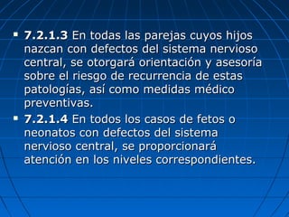  7.2.1.37.2.1.3 En todas las parejas cuyos hijosEn todas las parejas cuyos hijos
nazcan con defectos del sistema nerviosonazcan con defectos del sistema nervioso
central, se otorgará orientación y asesoríacentral, se otorgará orientación y asesoría
sobre el riesgo de recurrencia de estassobre el riesgo de recurrencia de estas
patologías, así como medidas médicopatologías, así como medidas médico
preventivas.preventivas.
 7.2.1.47.2.1.4 En todos los casos de fetos oEn todos los casos de fetos o
neonatos con defectos del sistemaneonatos con defectos del sistema
nervioso central, se proporcionaránervioso central, se proporcionará
atención en los niveles correspondientes.atención en los niveles correspondientes.
 