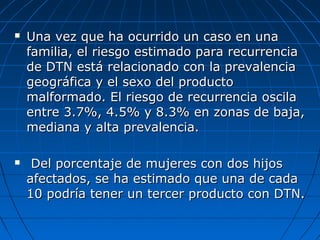  Una vez que ha ocurrido un caso en unaUna vez que ha ocurrido un caso en una
familia, el riesgo estimado para recurrenciafamilia, el riesgo estimado para recurrencia
de DTN está relacionado con la prevalenciade DTN está relacionado con la prevalencia
geográfica y el sexo del productogeográfica y el sexo del producto
malformado. El riesgo de recurrencia oscilamalformado. El riesgo de recurrencia oscila
entre 3.7%, 4.5% y 8.3% en zonas de baja,entre 3.7%, 4.5% y 8.3% en zonas de baja,
mediana y alta prevalencia.mediana y alta prevalencia.
 Del porcentaje de mujeres con dos hijosDel porcentaje de mujeres con dos hijos
afectados, se ha estimado que una de cadaafectados, se ha estimado que una de cada
10 podría tener un tercer producto con DTN.10 podría tener un tercer producto con DTN.
 