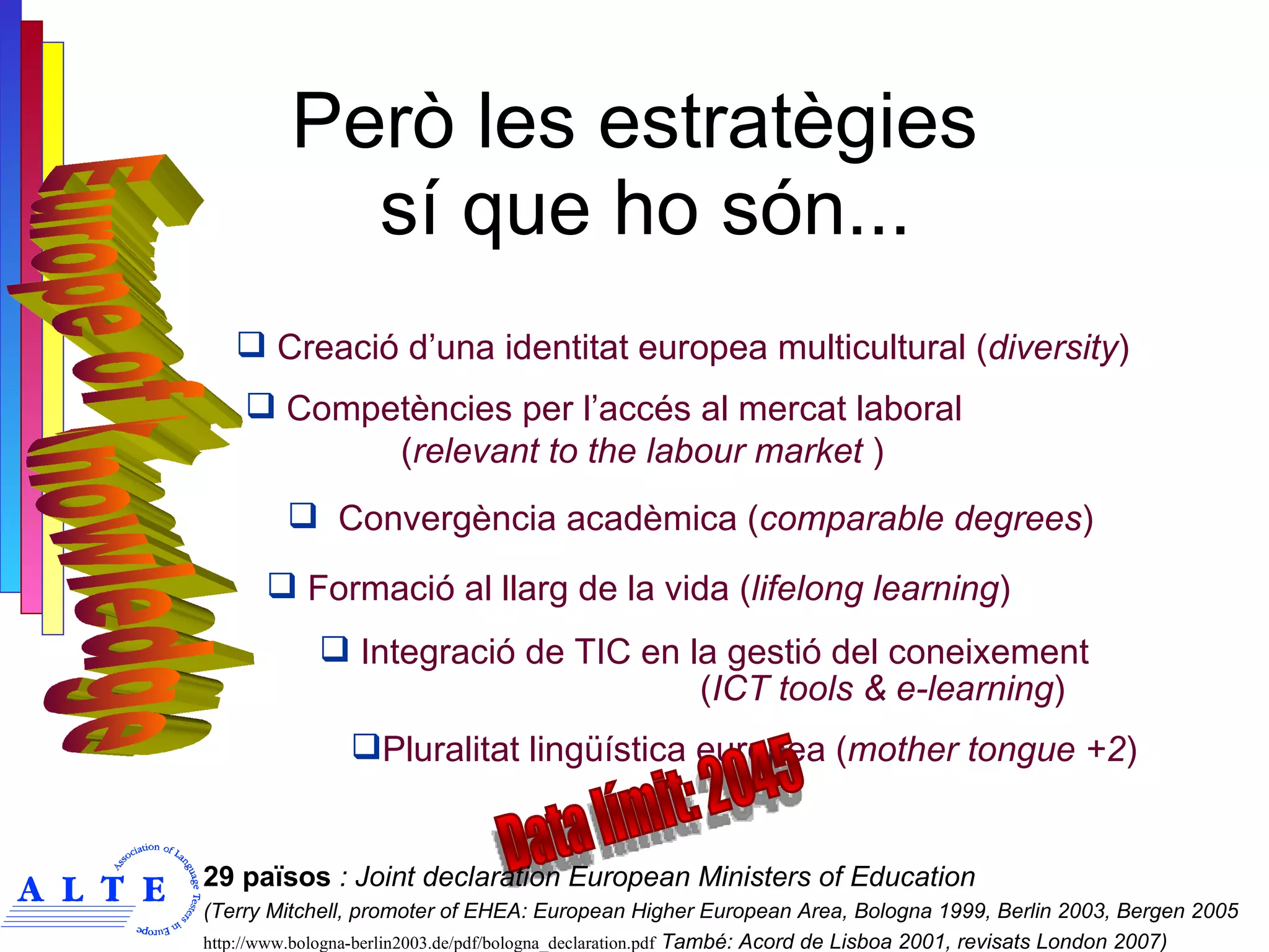 Però les estratègies  sí que ho són... Formació al llarg de la vida ( lifelong learning ) Integració de TIC en la gestió del coneixement  ( ICT tools & e-learning ) Convergència acadèmica ( comparable degrees ) Pluralitat lingüística europea ( mother tongue +2 ) Competències per l’accés al mercat laboral    ( relevant to the labour market  ) Creació d’una identitat europea multicultural ( diversity ) Data límit: 2045 29 països  : Joint declaration European Ministers of Education  (Terry Mitchell, promoter of EHEA: European Higher European Area, Bologna 1999, Berlin 2003, Bergen 2005 http://www.bologna-berlin2003.de/pdf/bologna_declaration.pdf  També: Acord de Lisboa 2001, revisats London 2007) Europe of Knowledge 