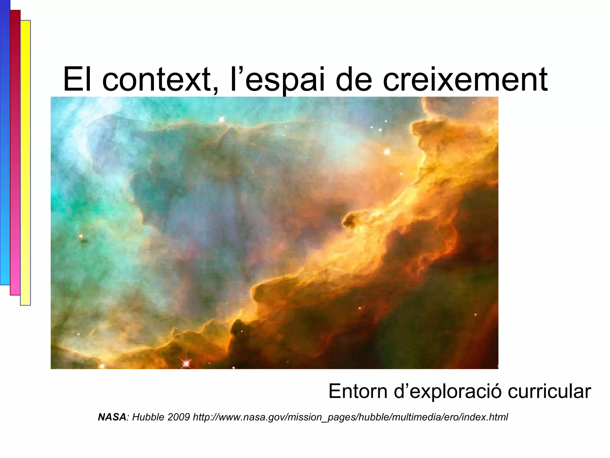 El context, l’espai de creixement NASA : Hubble 2009 http://www.nasa.gov/mission_pages/hubble/multimedia/ero/index.html Entorn d’exploració curricular 
