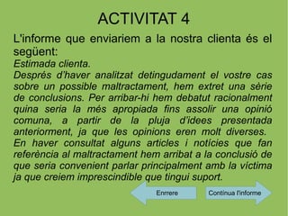 ACTIVITAT 4
L'informe que enviariem a la nostra clienta és el
següent:
Estimada clienta.
Després d’haver analitzat detingudament el vostre cas
sobre un possible maltractament, hem extret una sèrie
de conclusions. Per arribar-hi hem debatut racionalment
quina seria la més apropiada fins assolir una opinió
comuna, a partir de la pluja d’idees presentada
anteriorment, ja que les opinions eren molt diverses.
En haver consultat alguns articles i notícies que fan
referència al maltractament hem arribat a la conclusió de
que seria convenient parlar principalment amb la víctima
ja que creiem imprescindible que tingui suport.
                               Enrrere     Contínua l'informe
 