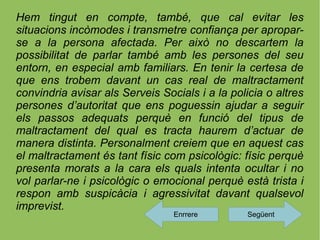 Hem tingut en compte, també, que cal evitar les
situacions incòmodes i transmetre confiança per apropar-
se a la persona afectada. Per això no descartem la
possibilitat de parlar també amb les persones del seu
entorn, en especial amb familiars. En tenir la certesa de
que ens trobem davant un cas real de maltractament
convindria avisar als Serveis Socials i a la policia o altres
persones d’autoritat que ens poguessin ajudar a seguir
els passos adequats perquè en funció del tipus de
maltractament del qual es tracta haurem d’actuar de
manera distinta. Personalment creiem que en aquest cas
el maltractament és tant físic com psicològic: físic perquè
presenta morats a la cara els quals intenta ocultar i no
vol parlar-ne i psicològic o emocional perquè està trista i
respon amb suspicàcia i agressivitat davant qualsevol
imprevist.
                                 Enrrere         Següent
 