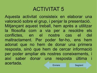ACTIVITAT 5
Aquesta activitat consisteix en elaborar una
valoració sobre el grup, i penjar la presentació.
Mitjançant aquest treball, hem après a utilitzar
la filosofia com a via per a resoldre els
conflictes, en el nostre cas el del
maltractament. Per poder fer-ho, ens hem
adonat que no hem de donar una primera
resposta, sinò que hem de cercar informació
per poder ampliar els nostres coneixements, i
així saber donar una resposta última i
acertada.                   Enrrere     Següent
 