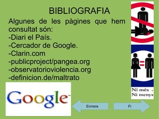 BIBLIOGRAFIA
Algunes de les pàgines que hem
consultat són:
-Diari el País.
-Cercador de Google.
-Clarin.com
-publicproject/pangea.org
-observatorioviolencia.org
-definicion.de/maltrato


                   Enrrere       Fi
 