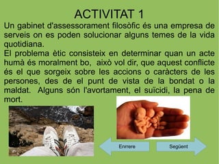 ACTIVITAT 1
Un gabinet d'assessorament filosòfic és una empresa de
serveis on es poden solucionar alguns temes de la vida
quotidiana.
El problema ètic consisteix en determinar quan un acte
humà és moralment bo, això vol dir, que aquest conflicte
és el que sorgeix sobre les accions o caràcters de les
persones, des de el punt de vista de la bondat o la
maldat. Alguns són l'avortament, el suïcidi, la pena de
mort.




                              Enrrere      Següent
 