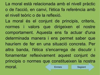 La moral està relacionada amb el nivell pràctic
o de l'acció, en canvi, l'ètica fa referència amb
el nivell teòric o de la reflexió.
La moral és el conjunt de principis, criteris,
normes i valors que dirigeixen el nostre
comportament. Aquesta ens fa actuar d'una
determinada manera i ens permet saber que
hauríem de fer en una situació concreta. Per
altra banda, l'ètica s'encarrega de discutir i
fonamentar reflexivament aquest conjunt de
principis o normes que constitueixen la nostra
moral.                        Enrrere    Següent
 