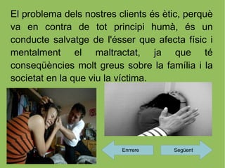 El problema dels nostres clients és ètic, perquè
va en contra de tot principi humà, és un
conducte salvatge de l'ésser que afecta físic i
mentalment el maltractat, ja que té
conseqüències molt greus sobre la família i la
societat en la que viu la víctima.




                          Enrrere     Següent
 