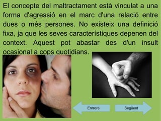 El concepte del maltractament està vinculat a una
forma d'agressió en el marc d'una relació entre
dues o més persones. No existeix una definició
fixa, ja que les seves característiques depenen del
context. Aquest pot abastar des d'un insult
ocasional a cops quotidians.




                           Enrrere     Següent
 
