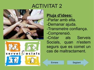ACTIVITAT 2
     Pluja d'idees:
     -Parlar amb ella.
     -Demanar ajuda.
     -Transmetre confiança.
     -Comprensió.
     -Cridar    als    Serveis
     Socials, quan n'estem
     segurs que es comet un
     cas de maltractament.

       Enrrere     Següent
 