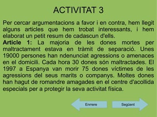 ACTIVITAT 3
Per cercar argumentacions a favor i en contra, hem llegit
alguns articles que hem trobat interessants, i hem
elaborat un petit resum de cadascun d'ells.
Article 1: La majoria de les dones mortes per
maltractament estava en tràmit de separació. Unes
19000 persones han ndenunciat agressions o amenaces
en el domicili. Cada hora 30 dones són maltractades. El
1997 a Espanya van morir 75 dones víctimes de les
agressions del seus marits o companys. Moltes dones
han hagut de romandre amagades en el centre d'acollida
especials per a protegir la seva activitat física.

                               Enrrere      Següent
 