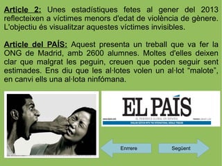 Article 2: Unes estadístiques fetes al gener del 2013
reflecteixen a víctimes menors d'edat de violència de gènere.
L'objectiu és visualitzar aquestes víctimes invisibles.

Article del PAÍS: Aquest presenta un treball que va fer la
ONG de Madrid, amb 2600 alumnes. Moltes d'elles deixen
clar que malgrat les peguin, creuen que poden seguir sent
estimades. Ens diu que les al·lotes volen un al·lot “malote”,
en canvi ells una al·lota ninfómana.




                                 Enrrere       Següent
 
