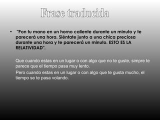 "Pon tu mano en un horno caliente durante un minuto y te parecerá una hora. Siéntate junto a una chica preciosa durante una hora y te parecerá un minuto. ESTO ES LA RELATIVIDAD".   Que cuando estas en un lugar o con algo que no te guste, simpre te parece que el tiempo pasa muy lento. Pero cuando estas en un lugar o con algo que te gusta mucho, el tiempo se te pasa volando. Frase traducida 