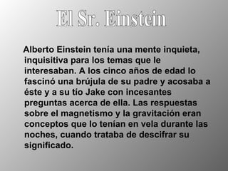 Alberto Einstein tenía una mente inquieta, inquisitiva para los temas que le interesaban. A los cinco años de edad lo fascinó una brújula de su padre y acosaba a éste y a su tío Jake con incesantes preguntas acerca de ella. Las respuestas sobre el magnetismo y la gravitación eran conceptos que lo tenían en vela durante las noches, cuando trataba de descifrar su significado. El Sr. Einstein 