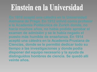 En 1910 aceptó una cátedra en la Universidad Alemana de Praga. En 1912 volvió como profesor a la Academia Politécnica de Zurich donde, no hacía muchos años, no había podido aprobar el examen de admisión y se le había negado el puesto más humilde de enseñanza. En 1914 aceptó una cátedra en la Academia Prusiana de Ciencias, donde se le permitió dedicar todo su tiempo a las investigaciones y donde podía disponer del equipo necesario y la ayuda de distinguidos hombres de ciencia. Se quedó allí veinte años. Einstein en la Universidad 