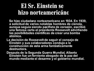 Se hizo ciudadano norteamericano en 1934. En 1939, a solicitud de varios notables hombres de ciencia, aunque seguía siendo pacifista de corazón, escribió una famosa carta el presidente Roosevelt advirtiendo las posibilidades científicas de crear una bomba atómica. La decisión de Roosevelt de seguir el consejo de Einstein y sus colaboradores condujo a la construcción de esta arma fantásticamente destructora. Después de la Segunda Guerra Mundial, Alberto Einstein fue un ferviente abogado de la paz del mundo mediante el desarme y el gobierno mundial. El Sr. Einstein se hizo norteamericáno 