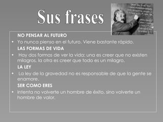 NO PENSAR AL FUTURO Yo nunca pienso en el futuro. Viene bastante rápido.  LAS FORMAS DE VIDA Hay dos formas de ver la vida: una es creer que no existen milagros, la otra es creer que todo es un milagro. LA LEY La ley de la gravedad no es responsable de que la gente se enamore. SER COMO ERES Intenta no volverte un hombre de éxito, sino volverte un hombre de valor. Sus frases 