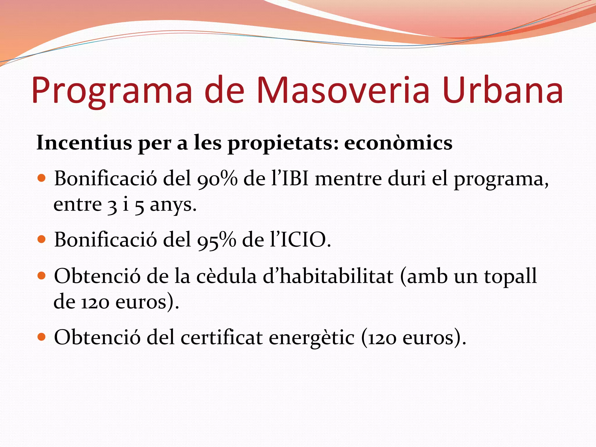 Programa	de	Masoveria	Urbana	
Incentius	per	a	les	propietats:	econòmics	
—  Bonificació	del	90%	de	l’IBI	mentre	duri	el	programa,	
entre	3	i	5	anys.	
—  Bonificació	del	95%	de	l’ICIO.	
—  Obtenció	de	la	cèdula	d’habitabilitat	(amb	un	topall	
de	120	euros).	
—  Obtenció	del	certificat	energètic	(120	euros).	
 