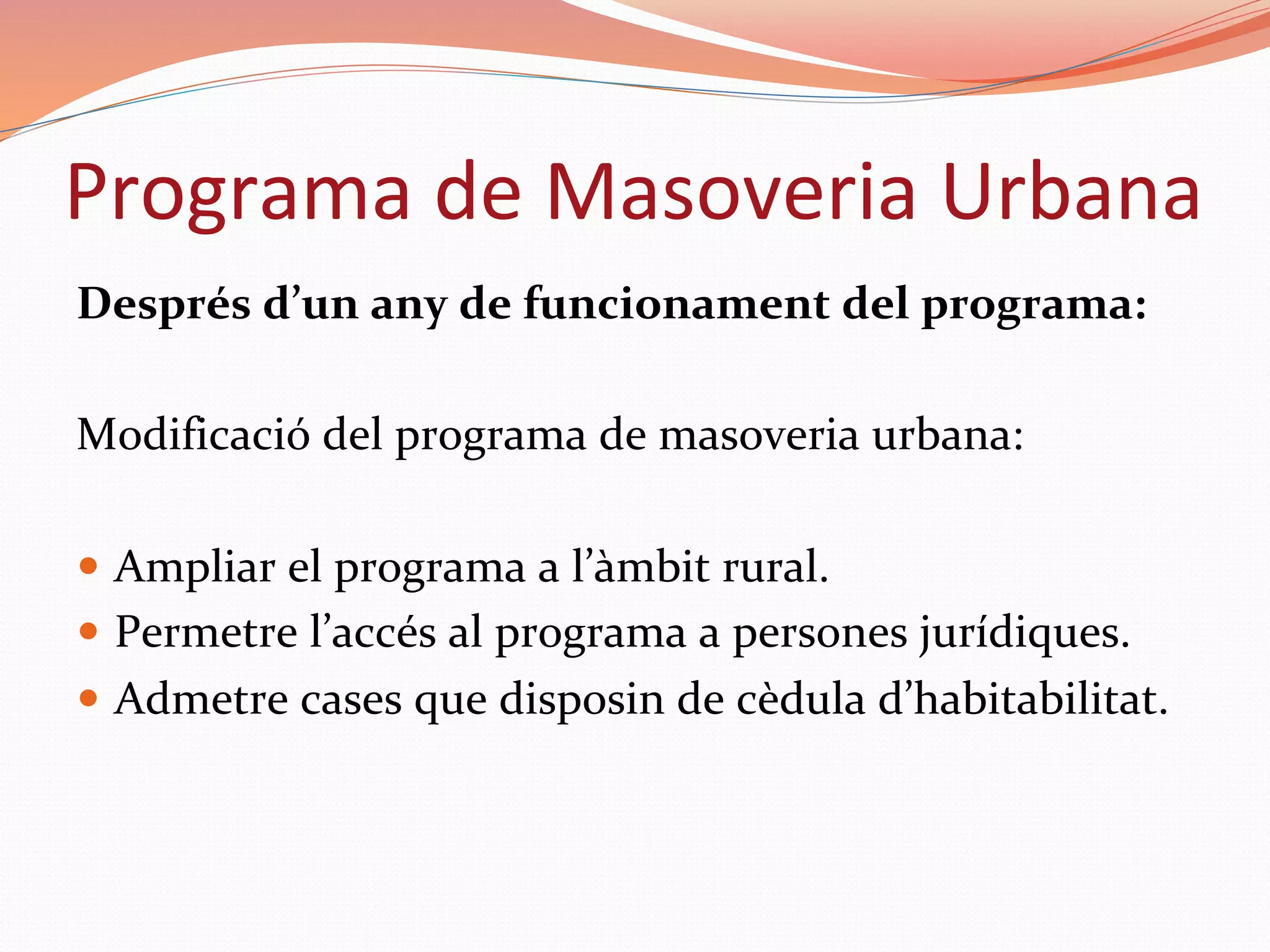 Després	d’un	any	de	funcionament	del	programa:		
	
Modificació	del	programa	de	masoveria	urbana:	
	
—  Ampliar	el	programa	a	l’àmbit	rural.	
—  Permetre	l’accés	al	programa	a	persones	jurídiques.	
—  Admetre	cases	que	disposin	de	cèdula	d’habitabilitat.	
Programa	de	Masoveria	Urbana	
 