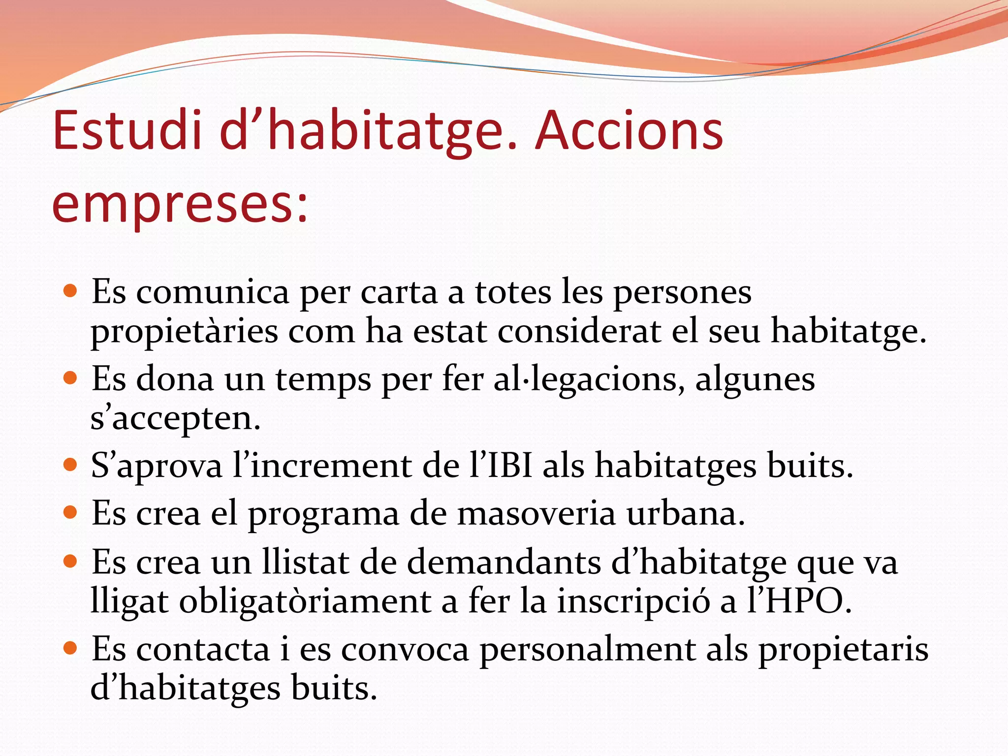 —  Es	comunica	per	carta	a	totes	les	persones	
propietàries	com	ha	estat	considerat	el	seu	habitatge.	
—  Es	dona	un	temps	per	fer	al·legacions,	algunes	
s’accepten.	
—  S’aprova	l’increment	de	l’IBI	als	habitatges	buits.	
—  Es	crea	el	programa	de	masoveria	urbana.	
—  Es	crea	un	llistat	de	demandants	d’habitatge	que	va	
lligat	obligatòriament	a	fer	la	inscripció	a	l’HPO.	
—  Es	contacta	i	es	convoca	personalment	als	propietaris	
d’habitatges	buits.	
Estudi	d’habitatge.	Accions	
empreses:	
 