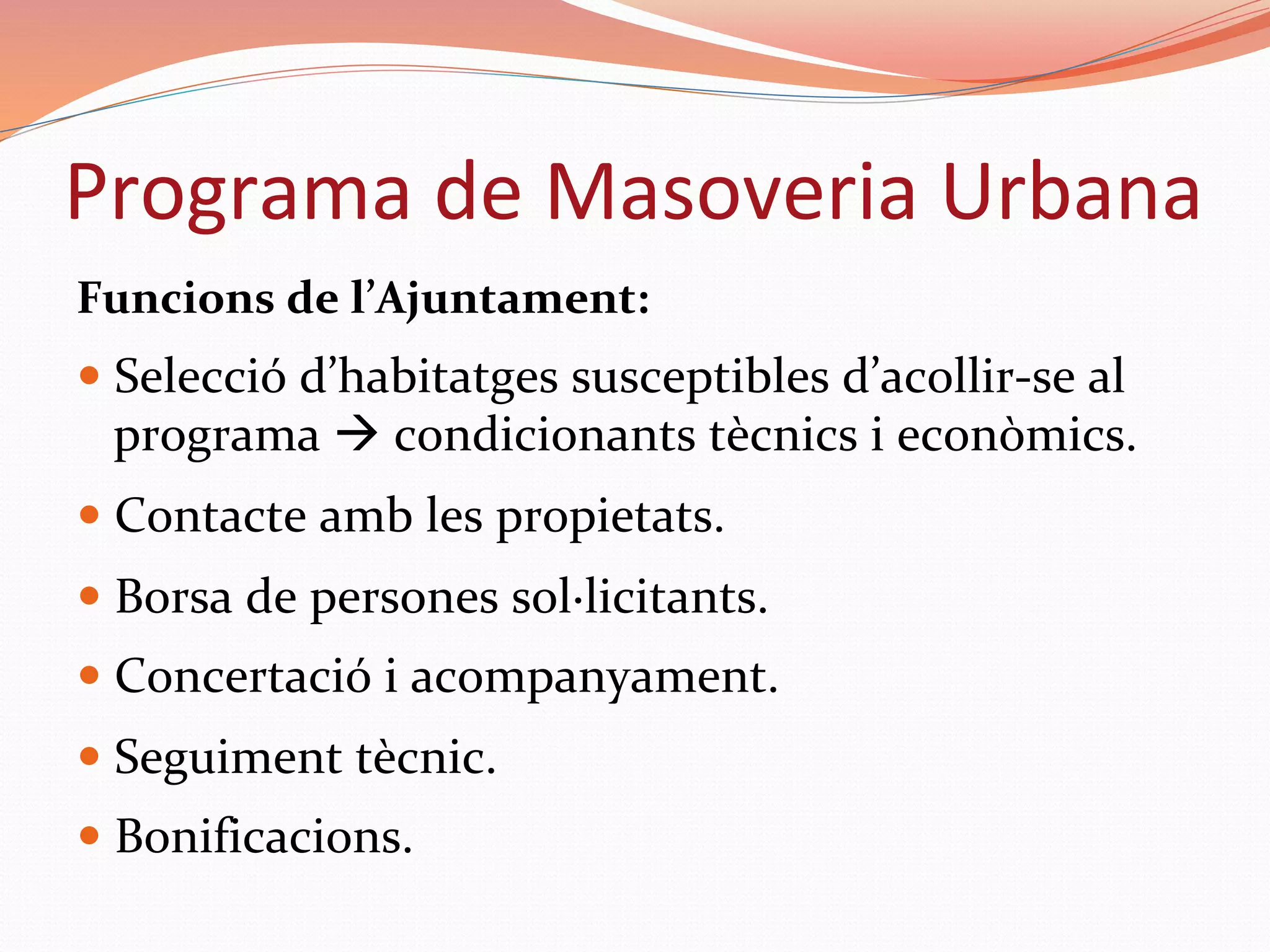 Funcions	de	l’Ajuntament:	
— Selecció	d’habitatges	susceptibles	d’acollir-se	al	
programa	à	condicionants	tècnics	i	econòmics.	
— Contacte	amb	les	propietats.	
— Borsa	de	persones	sol·licitants.	
— Concertació	i	acompanyament.	
— Seguiment	tècnic.	
— Bonificacions.	
Programa	de	Masoveria	Urbana	
 