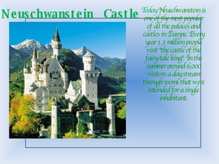 Today  Neuschwanstein is one of the most popular of all the palaces and castles in Europe. Every year 1.3 million people visit &quot;the castle of the fairy-tale king&quot;. In the summer around 6,000 visitors a day stream through rooms that were intended for a single inhabitant. Neuschwanstein  Castle 
