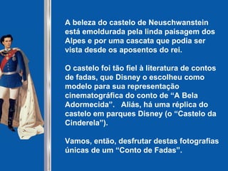 A beleza do castelo de Neuschwanstein
está emoldurada pela linda paisagem dos
Alpes e por uma cascata que podia ser
vista desde os aposentos do rei.
O castelo foi tão fiel à literatura de contos
de fadas, que Disney o escolheu como
modelo para sua representação
cinematográfica do conto de “A Bela
Adormecida”. Aliás, há uma réplica do
castelo em parques Disney (o “Castelo da
Cinderela”).
Vamos, então, desfrutar destas fotografias
únicas de um “Conto de Fadas”.
 