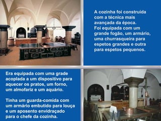 A cozinha foi construída
com a técnica mais
avançada da época.
Foi equipada com um
grande fogão, um armário,
uma churrasqueira para
espetos grandes e outra
para espetos pequenos.
Era equipada com uma grade
acoplada a um dispositivo para
aquecer os pratos, um forno,
um almofariz e um aquário.
Tinha um guarda-comida com
um armário embutido para louça
e um aposento envidraçado
para o chefe da cozinha.
 