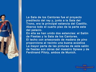 La Sala de los Cantores fue el proyecto predilecto del rey y, junto a la Sala del Trono, era la principal estancia del Castillo. Abarca todo el cuarto piso de la parte este del palacio.  En ella se han unido dos estancias: el Salón de Fiestas y la Sala de los Cantores.  El techo con artesonado de madera de pino proporciona al recinto una buena acústica  La mayor parte de las pinturas de este salón de fiestas son obras del maestro Spiess y de Ferdinand Piloty, ambos de Munich.  