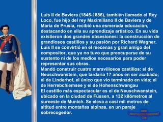 Luís II de Baviera (1845-1886), también llamado el Rey
Loco, fue hijo del rey Maximiliano II de Baviera y de
María de Prusia, recibió una esmerada educación,
destacando en ella su aprendizaje artístico. En su vida
existieron dos grandes obsesiones: la construcción de
grandiosos castillos y su pasión por Richard Wagner,
Luís II se convirtió en el mecenas y gran amigo del
compositor, que ya no tuvo que preocuparse de su
sustento ni de los medios necesarios para poder
representar sus obras.
Mandó construir cuatro maravillosos castillos: el de
Neuschwanstein, que tardaría 17 años en ser acabado;
el de Linderhof, el único que vio terminado en vida; el
de Herrebchiemsee y el de Hohenschwangau
El castillo más espectacular es el de Neuschwanstein,
ubicado en la ciudad de Füssen, a 132 kilómetros al
suroeste de Munich. Se eleva a casi mil metros de
altitud entre montañas alpinas, en un paraje
sobrecogedor.
 
