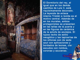 El Dormitorio del rey, al
igual que en los demás
castillos de Luis II, está
riquísimamente decorado.
La leyenda de enlace
interno Tristán e Isolda es el
motivo central. Además de
en los murales, ambos
protagonistas se presentan
en las tallas de la puerta y
en las figuras de cerámica
de la estufa de azulejos. El
lujoso lecho de estilo
neogótico y las tapicerías de
los sillones son de seda
azul con aplicaciones y
bordados de leones, cisnes,
escudos con rombos,
coronas y azucenas.
 
