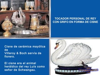 TOCADOR PERSONAL DE REY
                              CON GRIFO EN FORMA DE CISNE




Cisne de cerámica mayólica
de
Villeroy & Boch servía de
florero.

El cisne era el animal
heráldico del rey Luís como
señor de Schwangau.
 