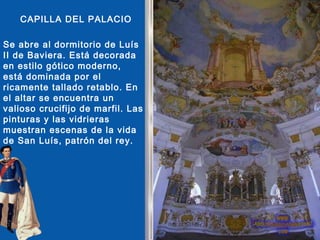 CAPILLA DEL PALACIO

Se abre al dormitorio de Luís
II de Baviera. Está decorada
en estilo gótico moderno,
está dominada por el
ricamente tallado retablo. En
el altar se encuentra un
valioso crucifijo de marfil. Las
pinturas y las vidrieras
muestran escenas de la vida
de San Luís, patrón del rey.
 