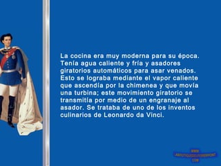 La cocina era muy moderna para su época.
Tenía agua caliente y fría y asadores
giratorios automáticos para asar venados.
Esto se lograba mediante el vapor caliente
que ascendía por la chimenea y que movía
una turbina; este movimiento giratorio se
transmitía por medio de un engranaje al
asador. Se trataba de uno de los inventos
culinarios de Leonardo da Vinci.
 