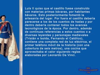 Luís II quiso que el castillo fuese construido
con materias primas bávaras, por habitantes
bávaros. Esto posteriormente fomentó la
artesanía del lugar. Por fuera el castillo debería
parecerse a los de los cuentos de hadas y por
dentro debería contener todos los avances
tecnológicos de la época. Por dentro, además
de continuas referencias a estos cuentos o a
diversas leyendas y personajes medievales
(Tristán e Isolda, Fernando el Católico),
contiene una completa red de luz eléctrica, el
primer teléfono móvil de la historia (con una
cobertura de seis metros), una cocina que
aprovechaba el calor siguiendo reglas
elaboradas por Leonardo Da Vinci.
 