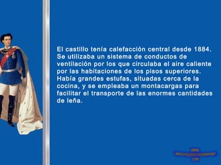 El castillo tenía calefacción central desde 1884.
Se utilizaba un sistema de conductos de
ventilación por los que circulaba el aire caliente
por las habitaciones de los pisos superiores.
Había grandes estufas, situadas cerca de la
cocina, y se empleaba un montacargas para
facilitar el transporte de las enormes cantidades
de leña.
 
