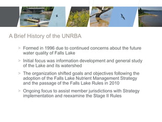 A Brief History of the UNRBA 
> Formed in 1996 due to continued concerns about the future 
water quality of Falls Lake 
> Initial focus was information development and general study 
of the Lake and its watershed 
> The organization shifted goals and objectives following the 
adoption of the Falls Lake Nutrient Management Strategy 
and the passage of the Falls Lake Rules in 2010 
> Ongoing focus to assist member jurisdictions with Strategy 
implementation and reexamine the Stage II Rules 
 