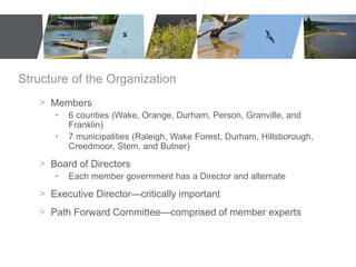 Structure of the Organization 
> Members 
• 6 counties (Wake, Orange, Durham, Person, Granville, and 
Franklin) 
• 7 municipalities (Raleigh, Wake Forest, Durham, Hillsborough, 
Creedmoor, Stem, and Butner) 
> Board of Directors 
• Each member government has a Director and alternate 
> Executive Director—critically important 
> Path Forward Committee—comprised of member experts 
 