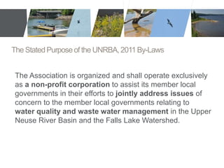 The Stated Purpose of the UNRBA, 2011 By-Laws 
The Association is organized and shall operate exclusively 
as a non-profit corporation to assist its member local 
governments in their efforts to jointly address issues of 
concern to the member local governments relating to 
water quality and waste water management in the Upper 
Neuse River Basin and the Falls Lake Watershed. 
 