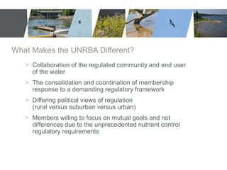 What Makes the UNRBA Different? 
> Collaboration of the regulated community and end user 
of the water 
> The consolidation and coordination of membership 
response to a demanding regulatory framework 
> Differing political views of regulation 
(rural versus suburban versus urban) 
> Members willing to focus on mutual goals and not 
differences due to the unprecedented nutrient control 
regulatory requirements 
 