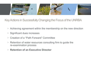 Key Actions in Successfully Changing the Focus of the UNRBA 
> Achieving agreement within the membership on the new direction 
> Significant dues increases 
> Creation of a “Path Forward” Committee 
> Retention of water resources consulting firm to guide the 
re-examination process 
> Retention of an Executive Director 
 