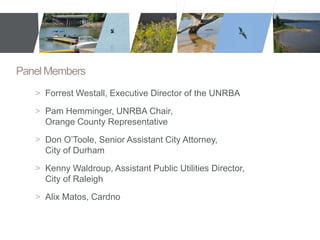 Panel Members 
> Forrest Westall, Executive Director of the UNRBA 
> Pam Hemminger, UNRBA Chair, 
Orange County Representative 
> Don O’Toole, Senior Assistant City Attorney, 
City of Durham 
> Kenny Waldroup, Assistant Public Utilities Director, 
City of Raleigh 
> Alix Matos, Cardno 
 
