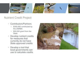 Nutrient Credit Project 
> Contributors/Partners 
• $300,000 contributed by 
the UNRBA 
• $50,000 grant from the 
State 
> Develop nutrient credits 
for measures that 
currently do not have 
State approved credits 
> Develop a tool that 
local governments can 
use to calculate credits 
 